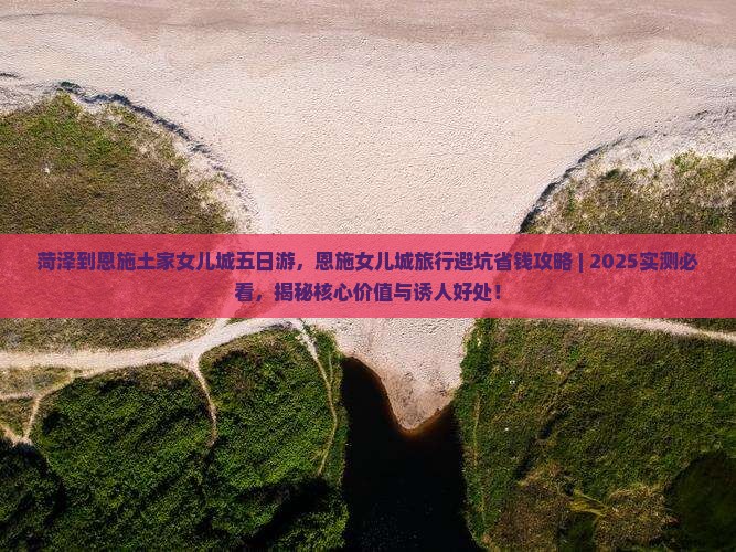 菏泽到恩施土家女儿城五日游，恩施女儿城旅行避坑省钱攻略 ｜ 2025实测必看，揭秘核心价值与诱人好处！